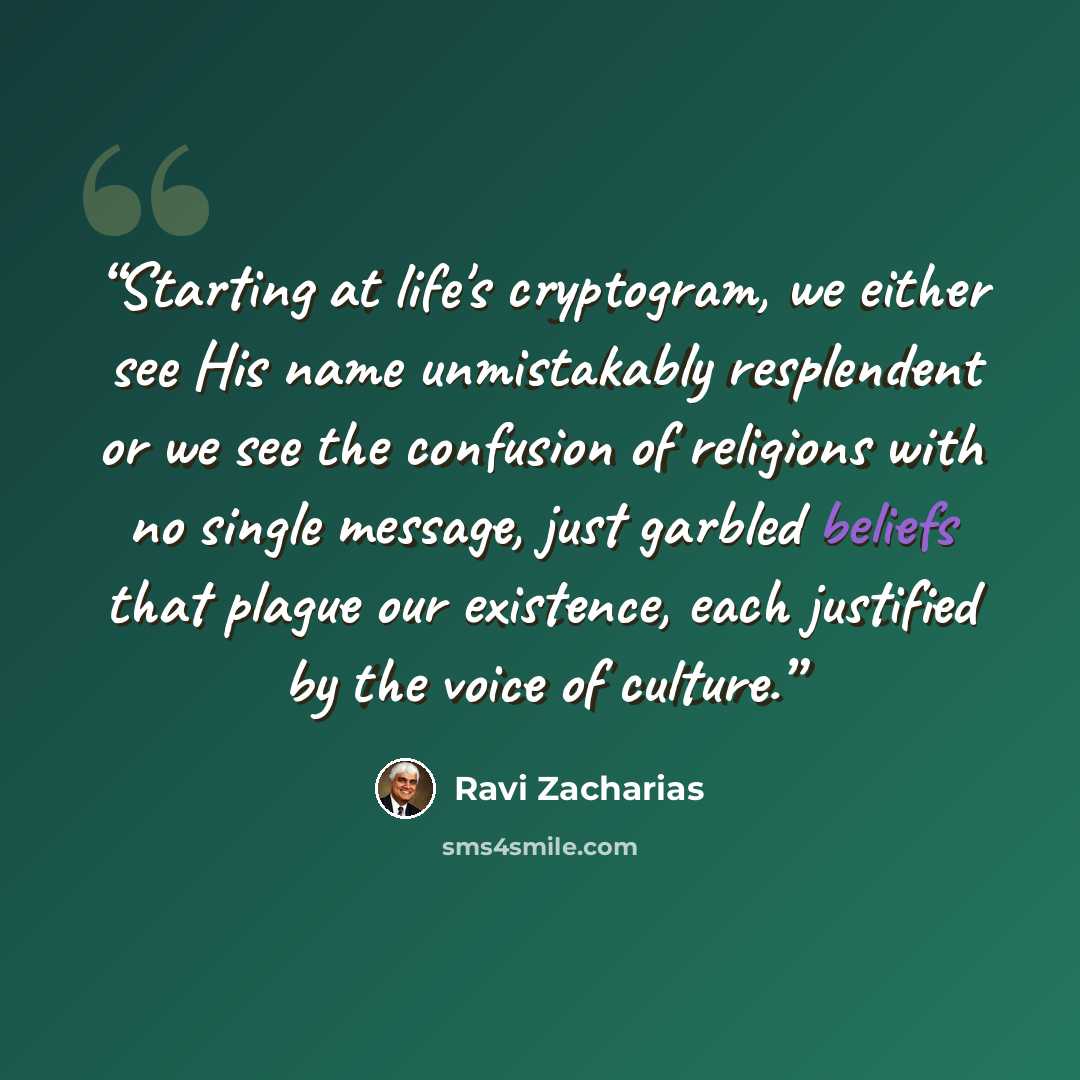 “Starting at life's cryptogram, we either see His name unmistakably resplendent or we see the confusion of religions with no single message, just garbled beliefs that plague our existence, each justified by the voice of culture.” quote by Ravi Zacharias