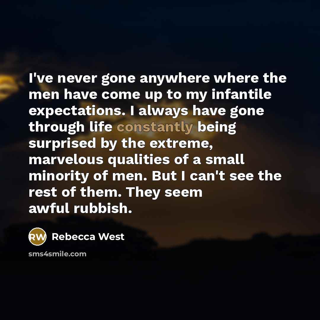 “I've never gone anywhere where the men have come up to my infantile expectations. I always have gone through life constantly being surprised by the extreme, marvelous qualities of a small minority of men. But I can't see the rest of them. They seem awful rubbish.” quote by Rebecca West