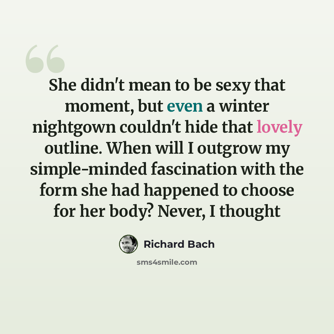 “She didn't mean to be sexy that moment, but even a winter nightgown couldn't hide that lovely outline. When will I outgrow my simple-minded fascination with the form she had happened to choose for her body? Never, I thought” quote by Richard Bach
