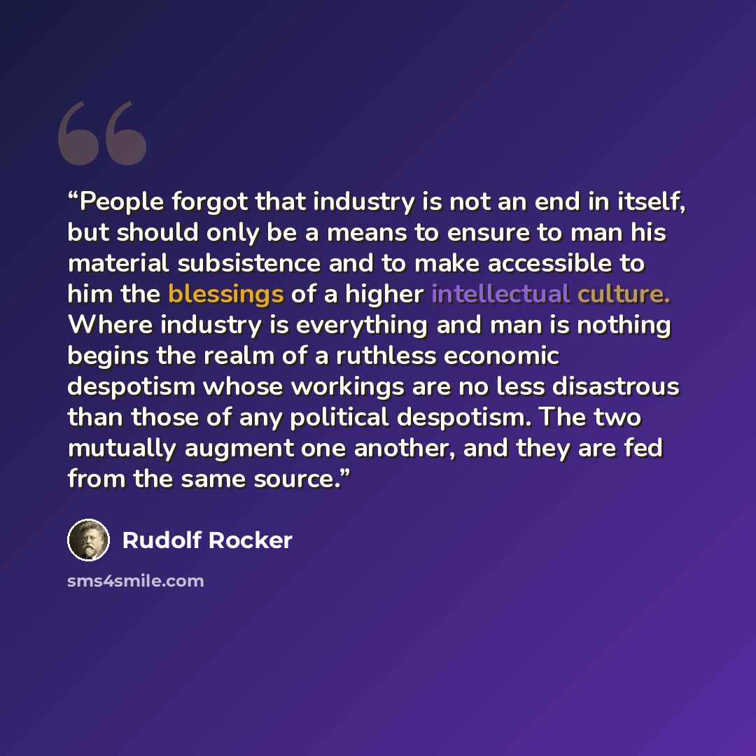 “People forgot that industry is not an end in itself, but should only be a means to ensure to man his material subsistence and to make accessible to him the blessings of a higher intellectual culture. Where industry is everything and man is nothing begins the realm of a ruthless economic despotism…” quote by Rudolf Rocker