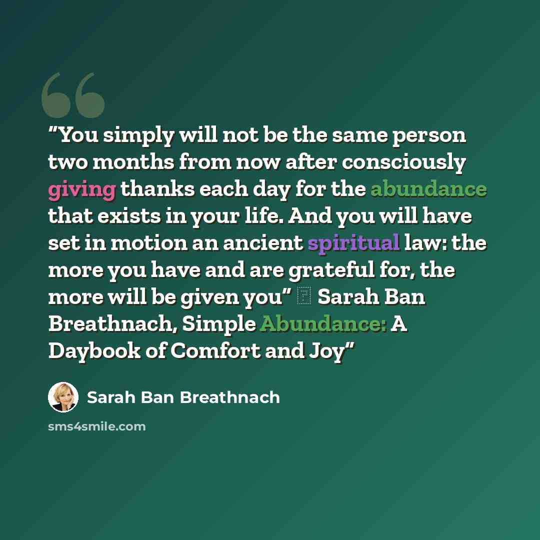 “You simply will not be the same person two months from now after consciously giving thanks each day for the abundance that exists in your life. And you will have set in motion an ancient spiritual law: the more you have and are grateful for, the more will be given you” ― Sarah Ban Breathnach…” quote by Sarah Ban Breathnach