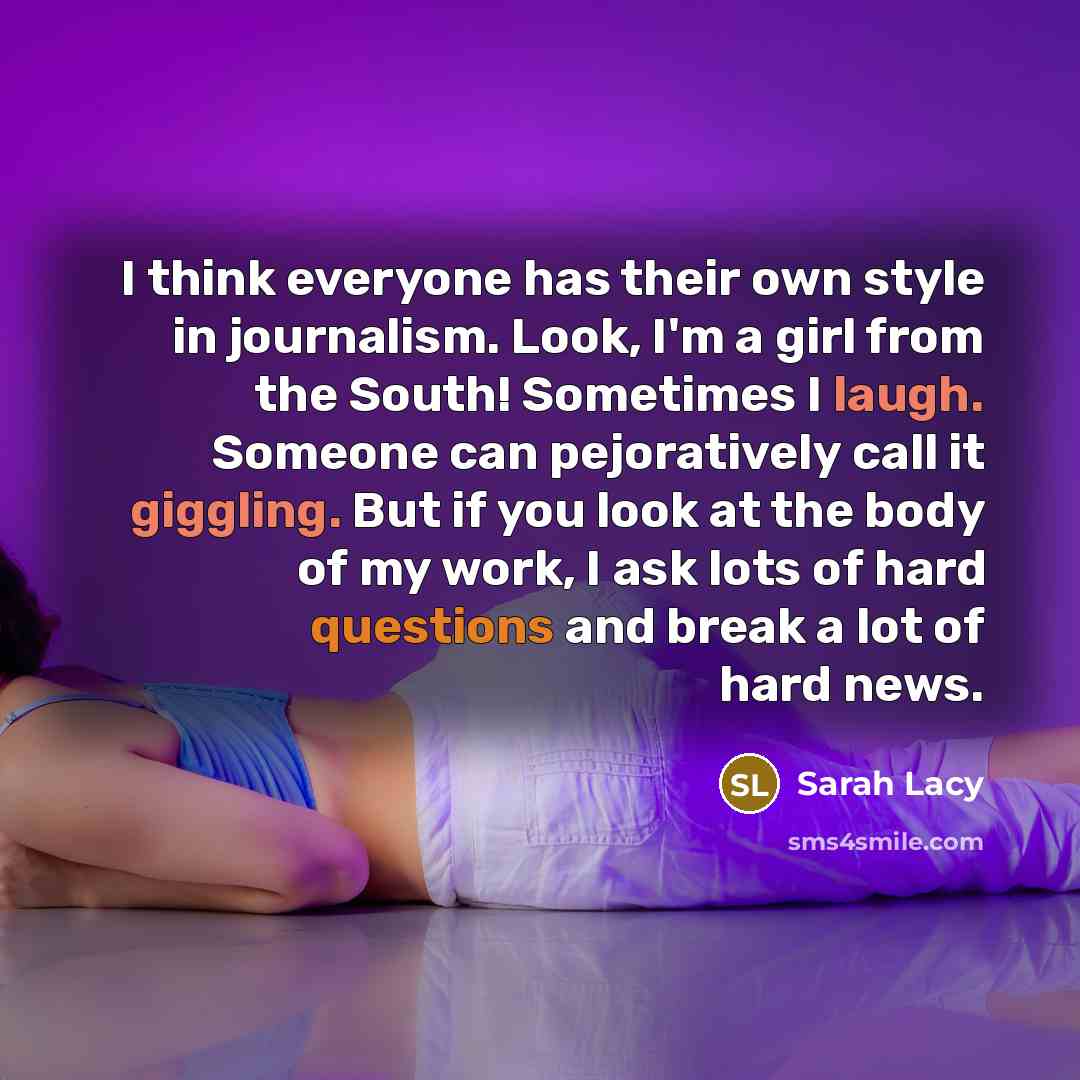 “I think everyone has their own style in journalism. Look, I'm a girl from the South! Sometimes I laugh. Someone can pejoratively call it giggling. But if you look at the body of my work, I ask lots of hard questions and break a lot of hard news.” quote by Sarah Lacy