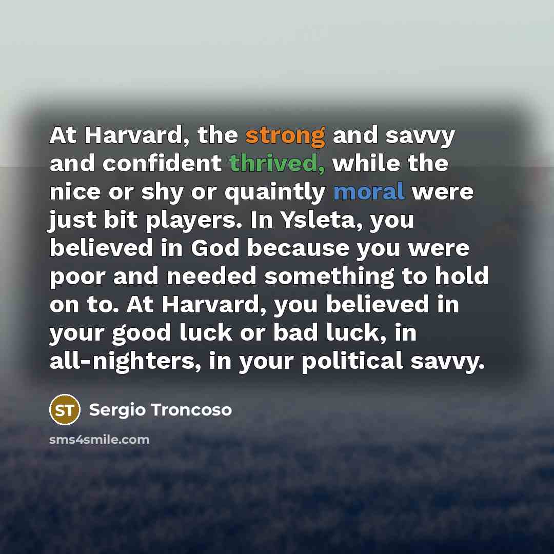 “At Harvard, the strong and savvy and confident thrived, while the nice or shy or quaintly moral were just bit players. In Ysleta, you believed in God because you were poor and needed something to hold on to. At Harvard, you believed in your good luck or bad luck, in all-nighters, in your political…” quote by Sergio Troncoso