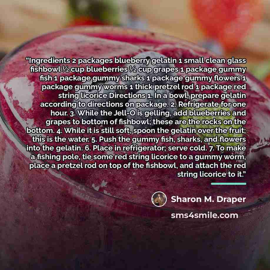 “Ingredients 2 packages blueberry gelatin 1 small clean glass fishbowl ½ cup blueberries ½ cup grapes 1 package gummy fish 1 package gummy sharks 1 package gummy flowers 1 package gummy worms 1 thick pretzel rod 1 package red string licorice Directions 1. In a bowl, prepare gelatin according to…” quote by Sharon M. Draper