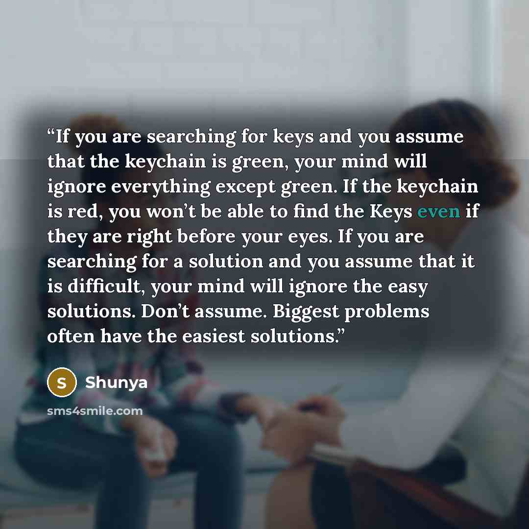 “If you are searching for keys and you assume that the keychain is green, your mind will ignore everything except green. If the keychain is red, you won’t be able to find the Keys even if they are right before your eyes. If you are searching for a solution and you assume that it is difficult, your…” quote by Shunya