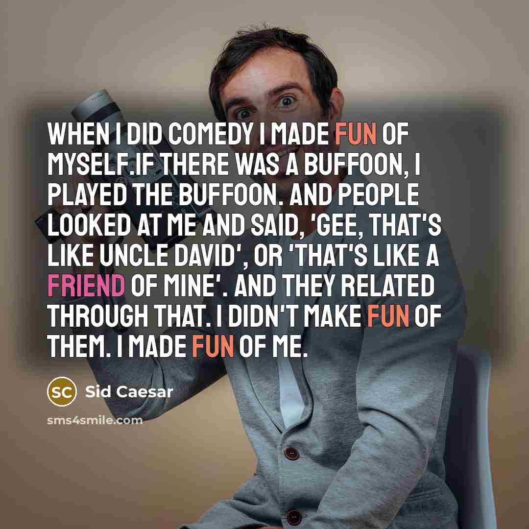 “When I did comedy I made fun of myself.If there was a buffoon, I played the buffoon. And people looked at me and said, 'Gee, that's like Uncle David', or 'That's like a friend of mine'. And they related through that. I didn't make fun of them. I made fun of me.” quote by Sid Caesar
