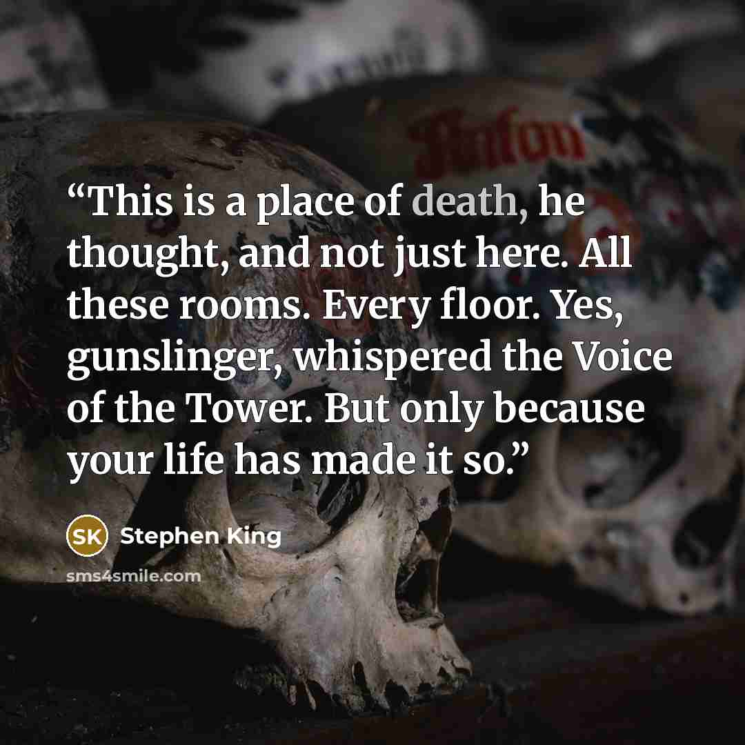 “This is a place of death, he thought, and not just here. All these rooms. Every floor. Yes, gunslinger, whispered the Voice of the Tower. But only because your life has made it so.” quote by Stephen King
