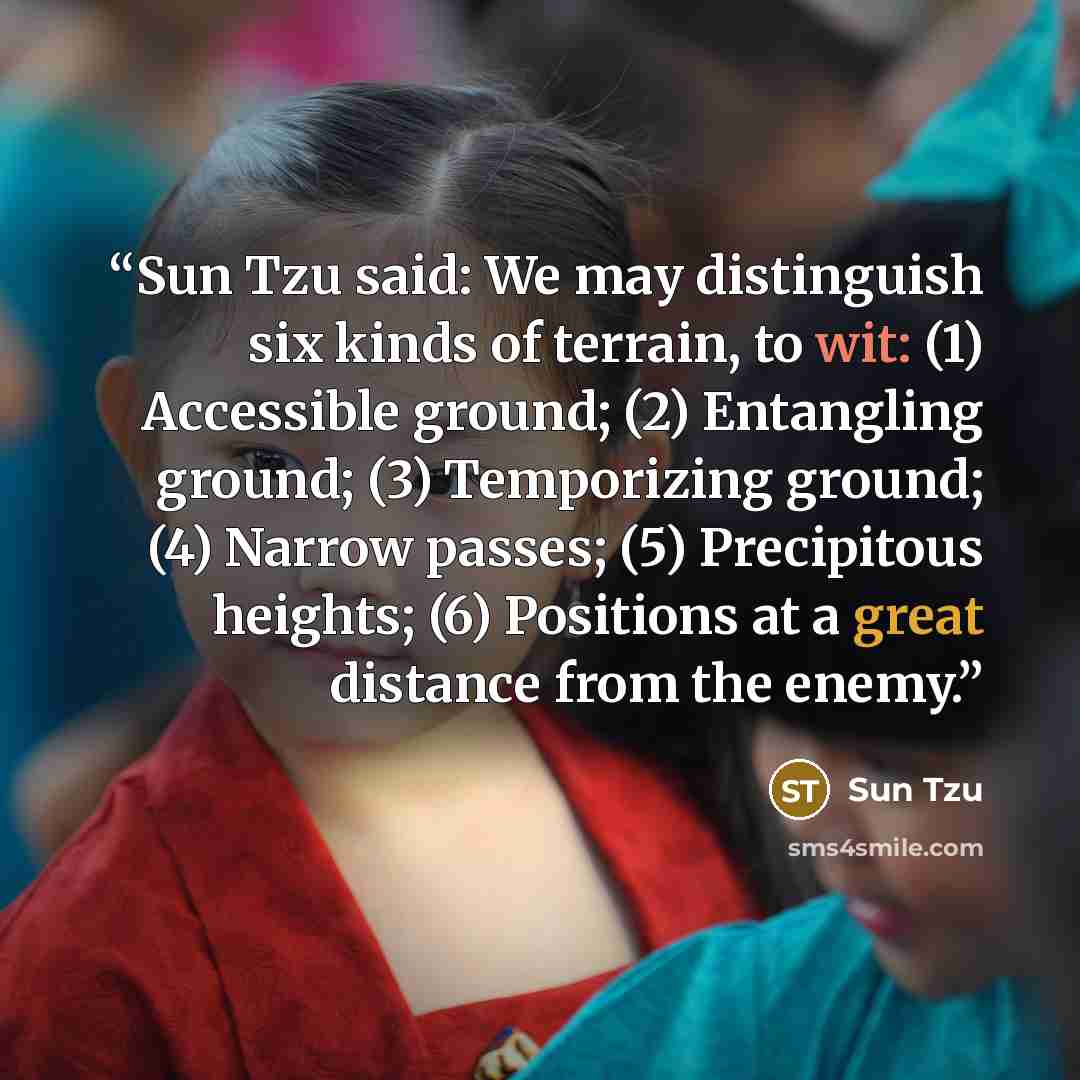 “Sun Tzu said: We may distinguish six kinds of terrain, to wit: (1) Accessible ground; (2) Entangling ground; (3) Temporizing ground; (4) Narrow passes; (5) Precipitous heights; (6) Positions at a great distance from the enemy.” quote by Sun Tzu