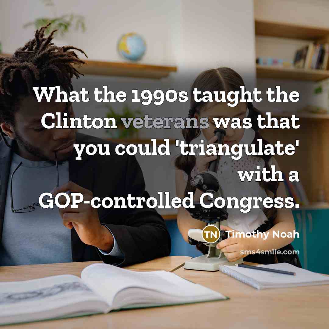 “What the 1990s taught the Clinton veterans was that you could 'triangulate' with a GOP-controlled Congress.” quote by Timothy Noah