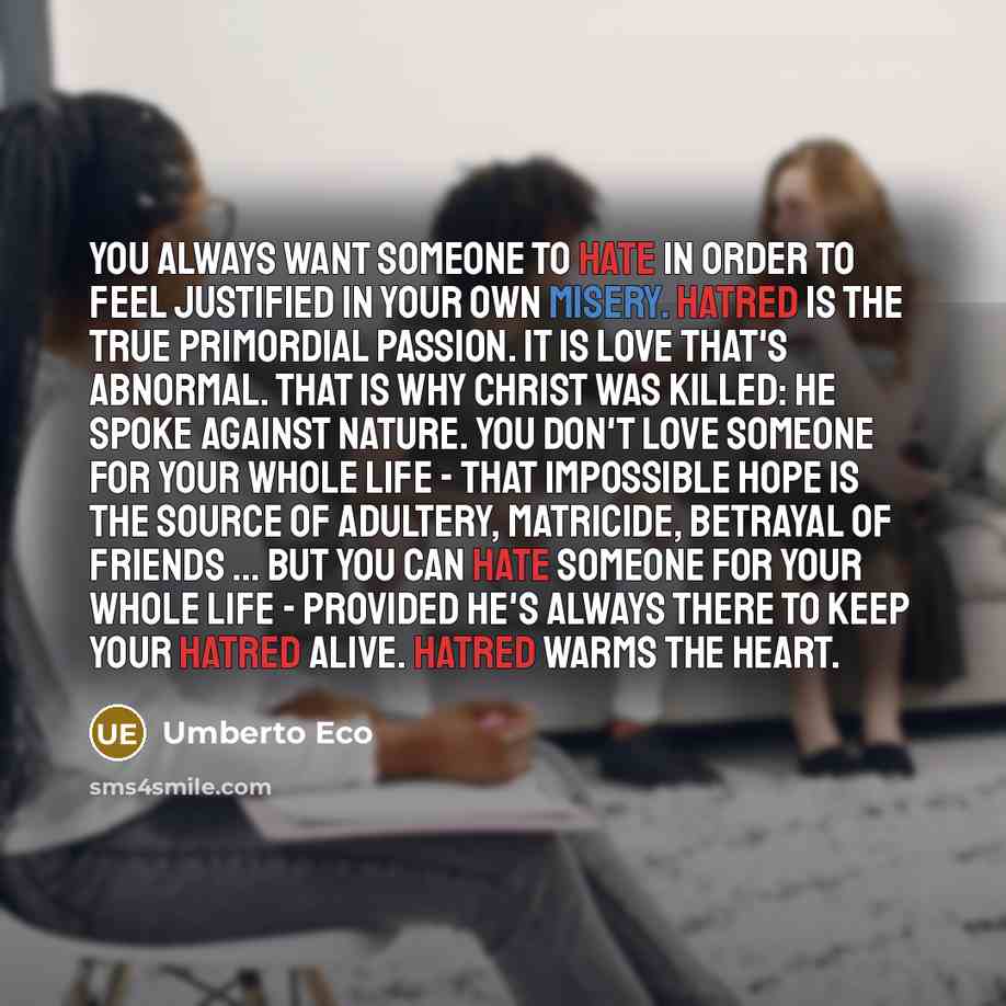“You always want someone to hate in order to feel justified in your own misery. Hatred is the true primordial passion. It is love that's abnormal. That is why Christ was killed: he spoke against nature. You don't love someone for your whole life - that impossible hope is the source of adultery…” quote by Umberto Eco