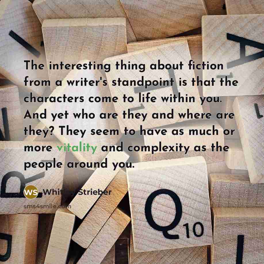 “The interesting thing about fiction from a writer's standpoint is that the characters come to life within you. And yet who are they and where are they? They seem to have as much or more vitality and complexity as the people around you.” quote by Whitley Strieber