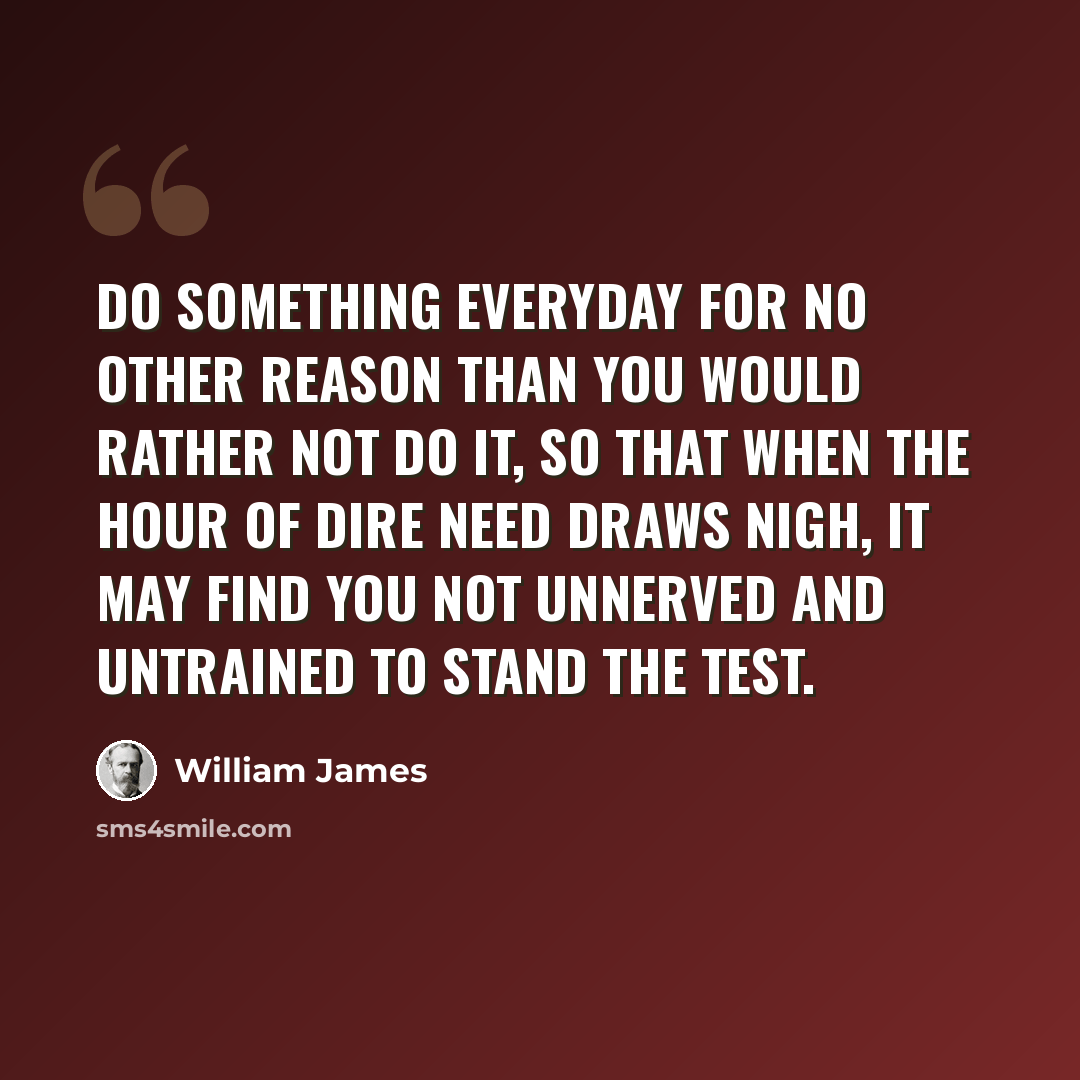 “Do something everyday for no other reason than you would rather not do it, so that when the hour of dire need draws nigh, it may find you not unnerved and untrained to stand the test.” quote by William James