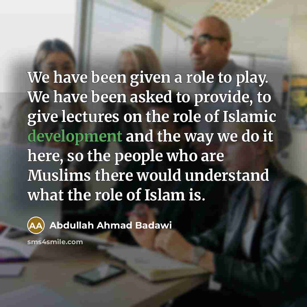 “We have been given a role to play. We have been asked to provide, to give lectures on the role of Islamic development and the way we do it here, so the people who are Muslims there would understand what the role of Islam is.” quote by Abdullah Ahmad Badawi