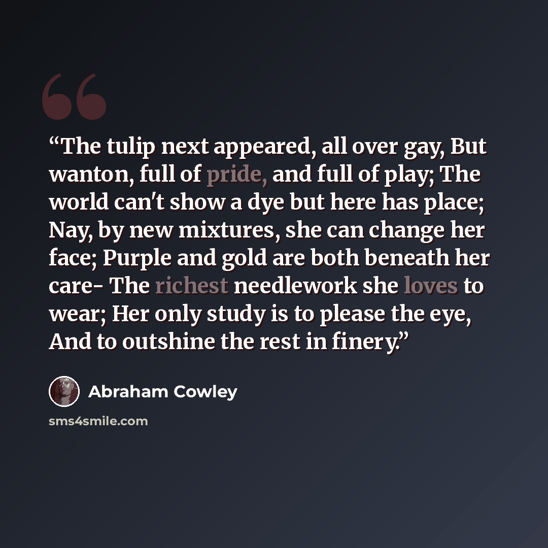 “The tulip next appeared, all over gay, But wanton, full of pride, and full of play; The world can't show a dye but here has place; Nay, by new mixtures, she can change her face; Purple and gold are both beneath her care- The richest needlework she loves to wear; Her only study is to please the…” quote by Abraham Cowley