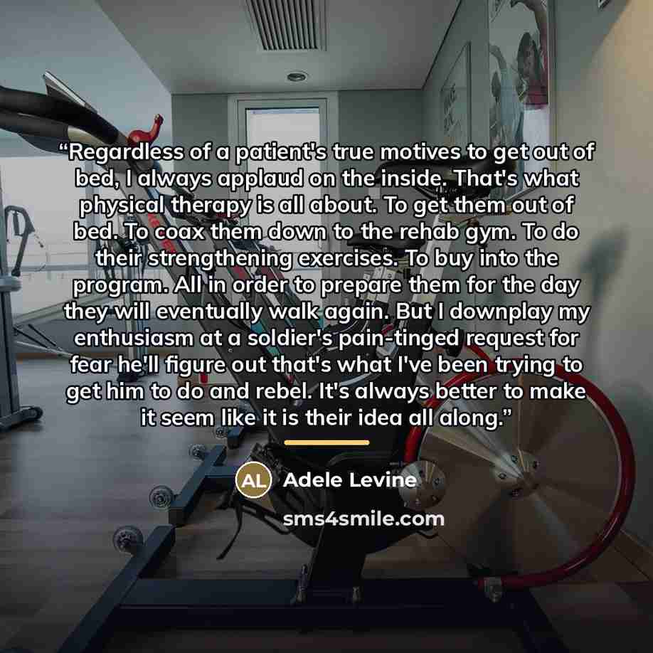 “Regardless of a patient's true motives to get out of bed, I always applaud on the inside. That's what physical therapy is all about. To get them out of bed. To coax them down to the rehab gym. To do their strengthening exercises. To buy into the program. All in order to prepare them for the day…” quote by Adele Levine