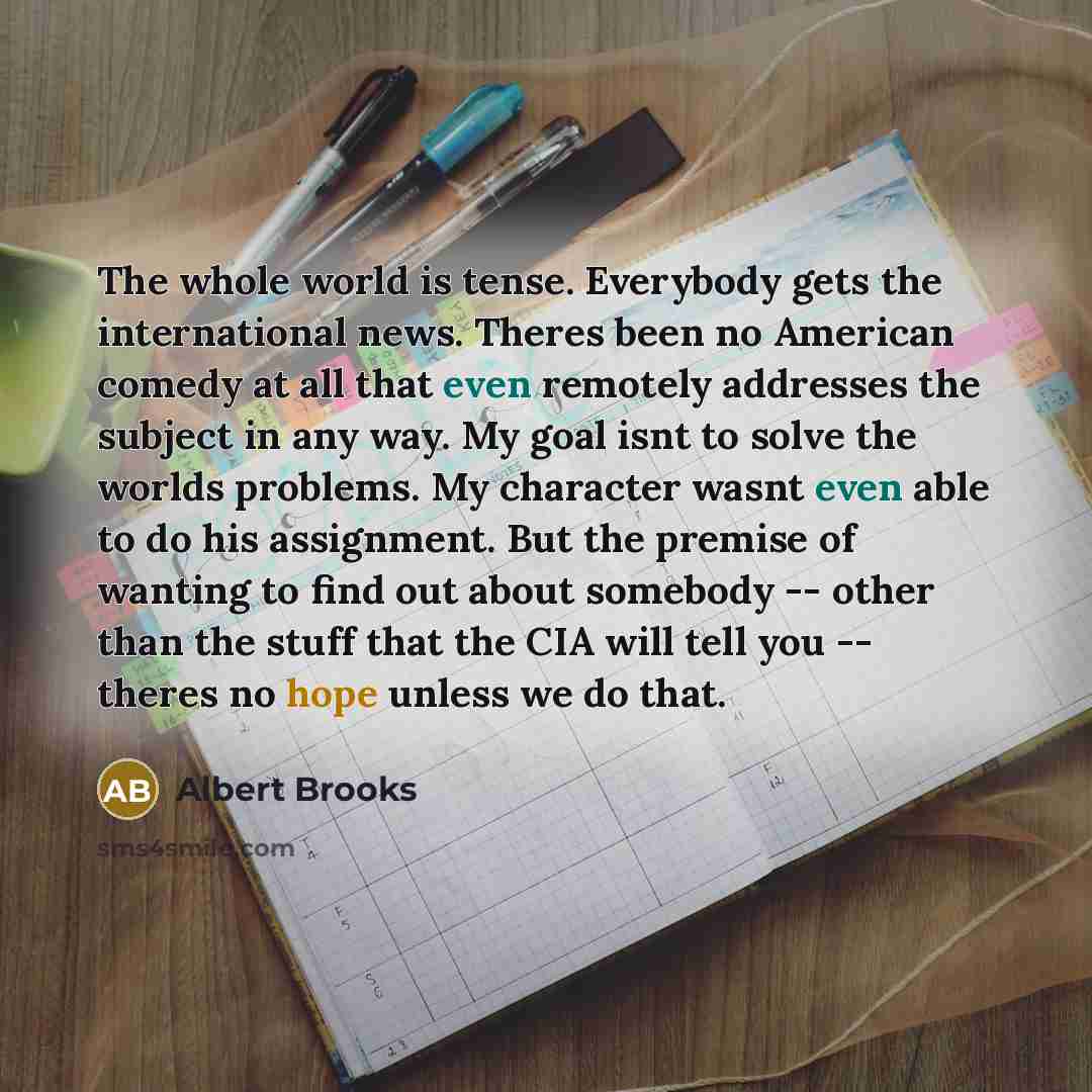 “The whole world is tense. Everybody gets the international news. Theres been no American comedy at all that even remotely addresses the subject in any way. My goal isnt to solve the worlds problems. My character wasnt even able to do his assignment. But the premise of wanting to find out about…” quote by Albert Brooks