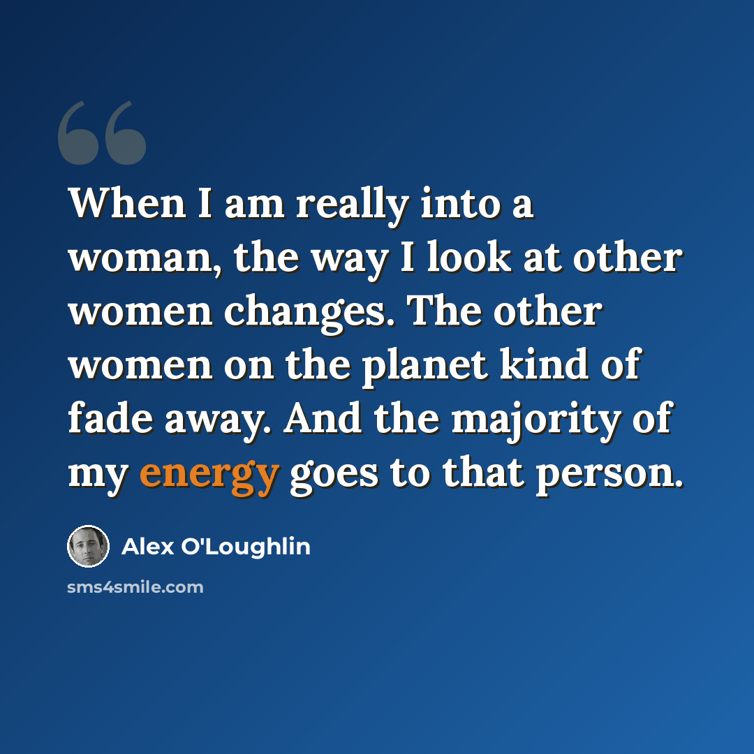 “When I am really into a woman, the way I look at other women changes. The other women on the planet kind of fade away. And the majority of my energy goes to that person.” quote by Alex O'Loughlin