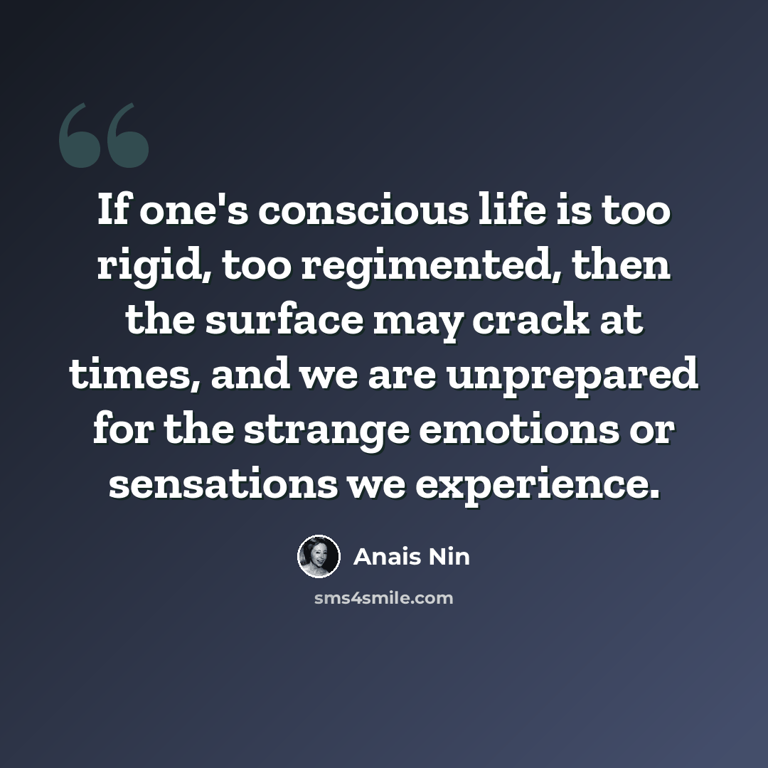 “If one's conscious life is too rigid, too regimented, then the surface may crack at times, and we are unprepared for the strange emotions or sensations we experience.” quote by Anais Nin