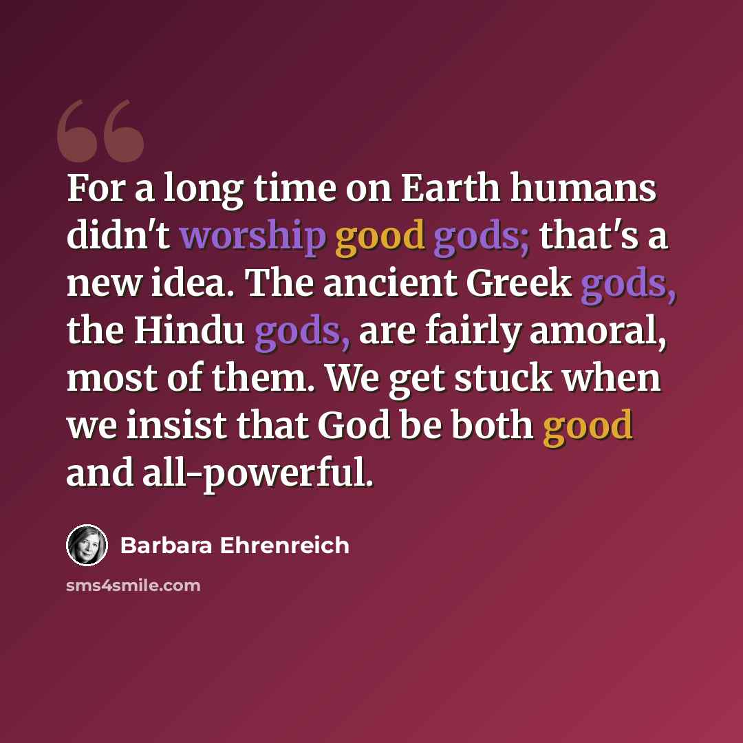 “For a long time on Earth humans didn't worship good gods; that's a new idea. The ancient Greek gods, the Hindu gods, are fairly amoral, most of them. We get stuck when we insist that God be both good and all-powerful.” quote by Barbara Ehrenreich