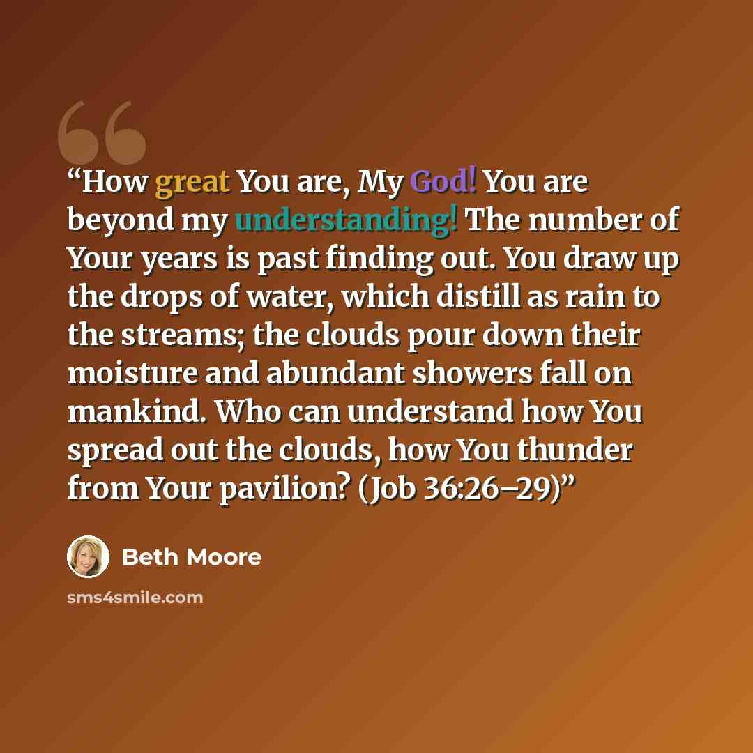 “How great You are, My God! You are beyond my understanding! The number of Your years is past finding out. You draw up the drops of water, which distill as rain to the streams; the clouds pour down their moisture and abundant showers fall on mankind. Who can understand how You spread out the…” quote by Beth Moore