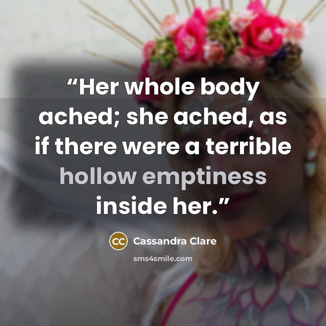 “Her whole body ached; she ached, as if there were a terrible hollow emptiness inside her.” quote by Cassandra Clare