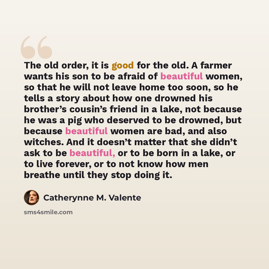“The old order, it is good for the old. A farmer wants his son to be afraid of beautiful women, so that he will not leave home too soon, so he tells a story about how one drowned his brother’s cousin’s friend in a lake, not because he was a pig who deserved to be drowned, but because beautiful…” quote by Catherynne M. Valente