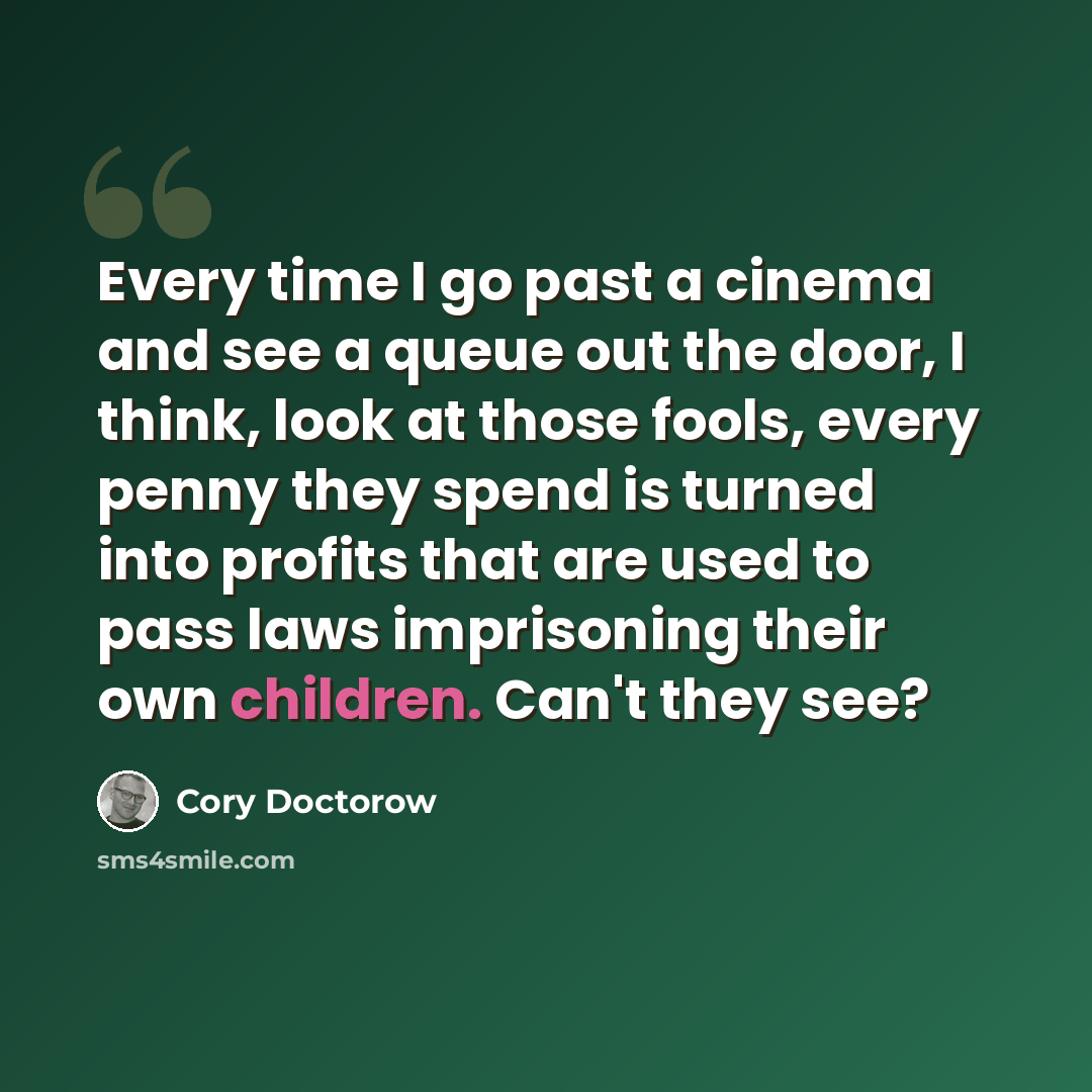“Every time I go past a cinema and see a queue out the door, I think, look at those fools, every penny they spend is turned into profits that are used to pass laws imprisoning their own children. Can't they see?” quote by Cory Doctorow