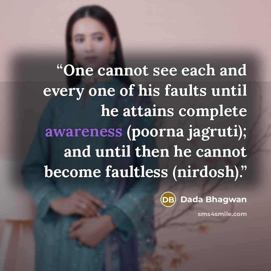 “One cannot see each and every one of his faults until he attains complete awareness (poorna jagruti); and until then he cannot become faultless (nirdosh).” quote by Dada Bhagwan