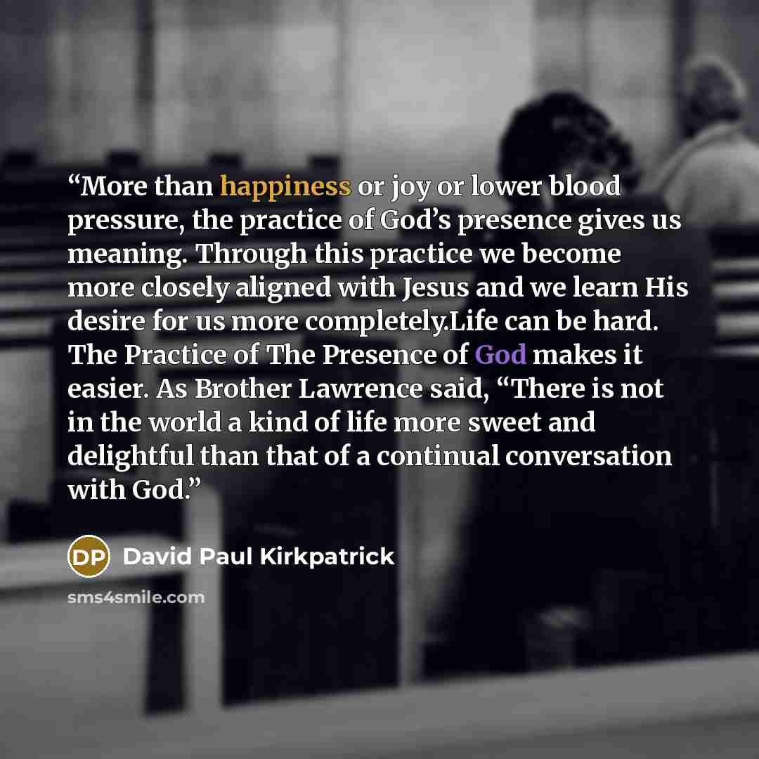 “More than happiness or joy or lower blood pressure, the practice of God’s presence gives us meaning. Through this practice we become more closely aligned with Jesus and we learn His desire for us more completely.Life can be hard. The Practice of The Presence of God makes it easier. As Brother…” quote by David Paul Kirkpatrick