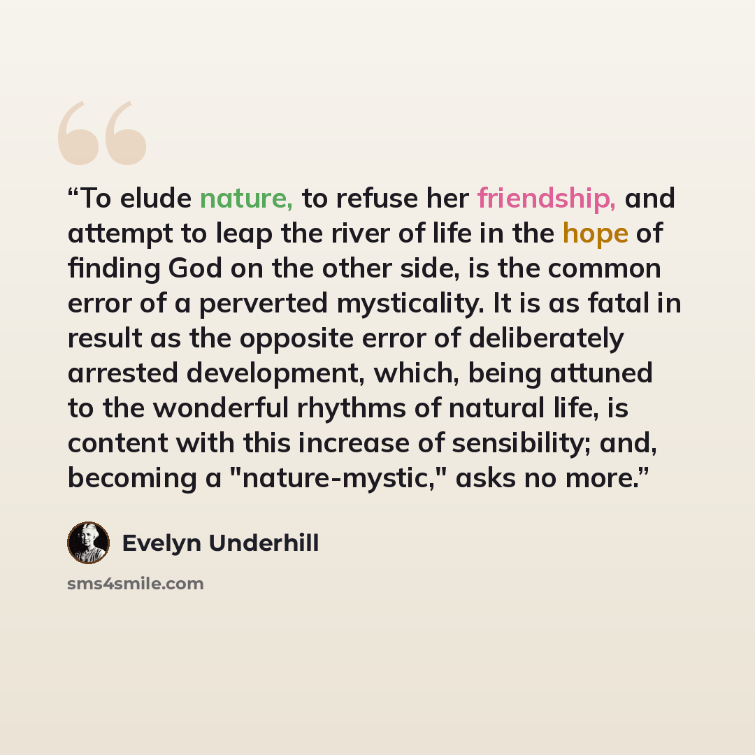 “To elude nature, to refuse her friendship, and attempt to leap the river of life in the hope of finding God on the other side, is the common error of a perverted mysticality. It is as fatal in result as the opposite error of deliberately arrested development, which, being attuned to the wonderful…” quote by Evelyn Underhill