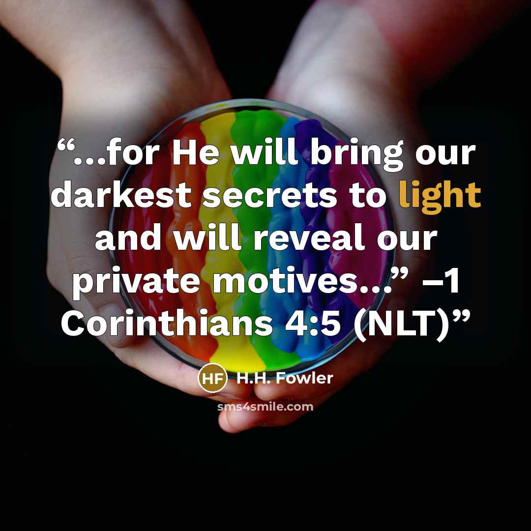“…for He will bring our darkest secrets to light and will reveal our private motives…” –1 Corinthians 4:5 (NLT)” quote by H.H. Fowler
