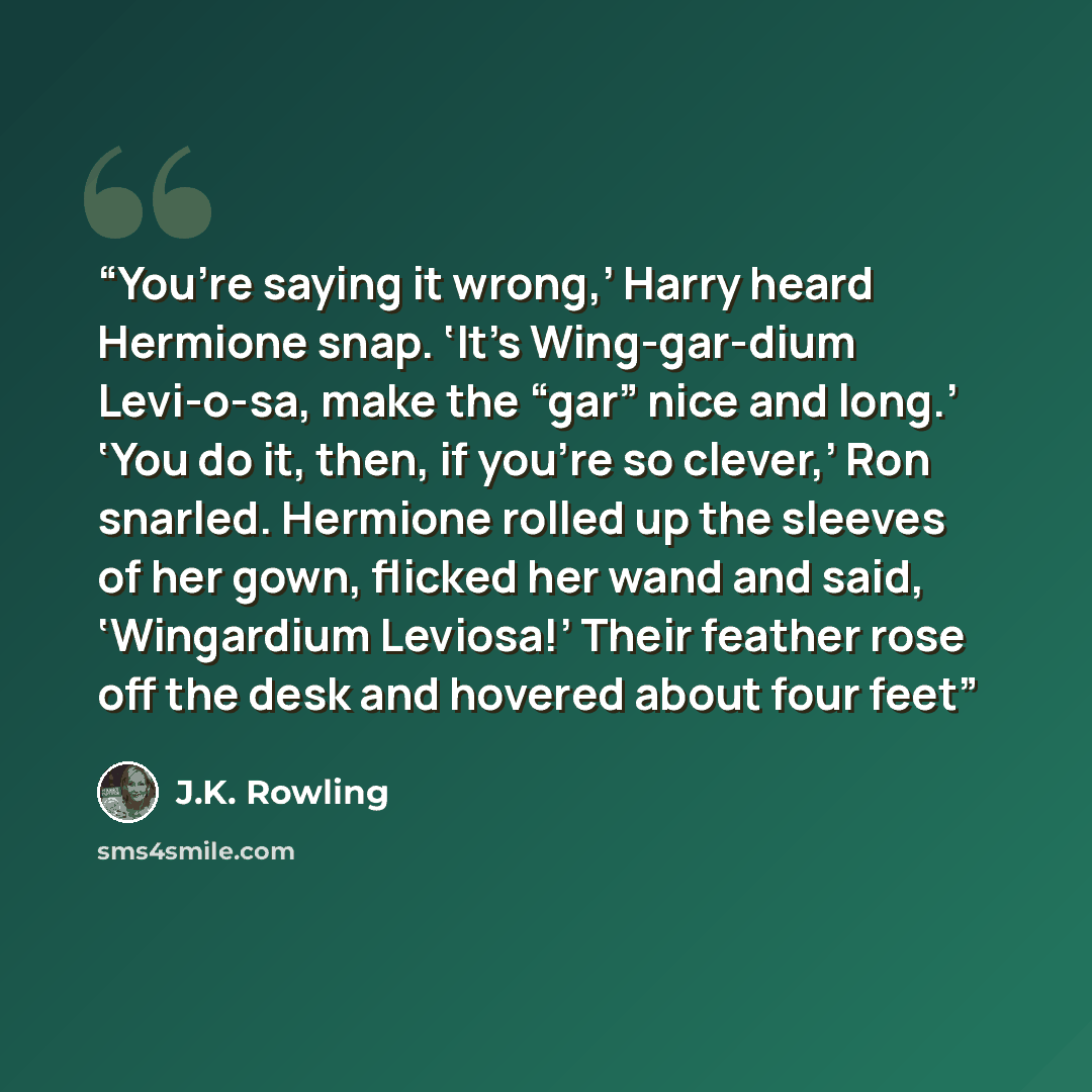 “You’re saying it wrong,’ Harry heard Hermione snap. ‘It’s Wing-gar-dium Levi-o-sa, make the “gar” nice and long.’ ‘You do it, then, if you’re so clever,’ Ron snarled. Hermione rolled up the sleeves of her gown, flicked her wand and said, ‘Wingardium Leviosa!’ Their feather rose off the desk and…” quote by J.K. Rowling