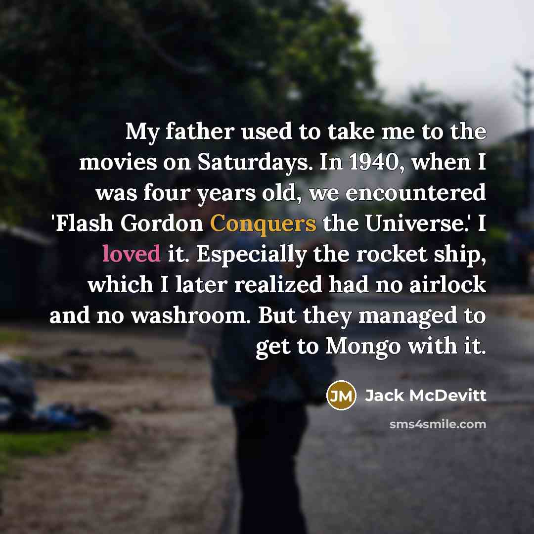“My father used to take me to the movies on Saturdays. In 1940, when I was four years old, we encountered 'Flash Gordon Conquers the Universe.' I loved it. Especially the rocket ship, which I later realized had no airlock and no washroom. But they managed to get to Mongo with it.” quote by Jack McDevitt