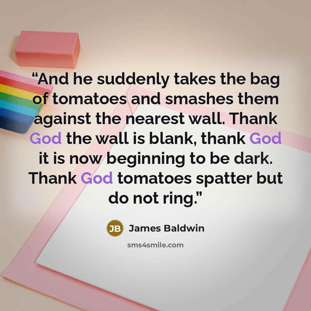 “And he suddenly takes the bag of tomatoes and smashes them against the nearest wall. Thank God the wall is blank, thank God it is now beginning to be dark. Thank God tomatoes spatter but do not ring.” quote by James Baldwin
