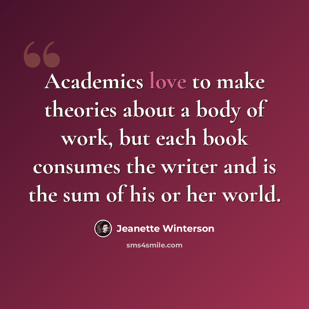 “Academics love to make theories about a body of work, but each book consumes the writer and is the sum of his or her world.” quote by Jeanette Winterson