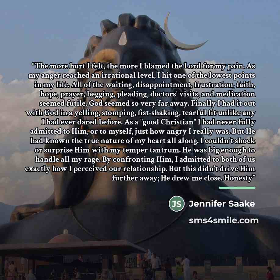 “The more hurt I felt, the more I blamed the Lord for my pain. As my anger reached an irrational level, I hit one of the lowest points in my life. All of the waiting, disappointment, frustration, faith, hope, prayer, begging, pleading, doctors' visits, and medication seemed futile. God seemed so…” quote by Jennifer Saake