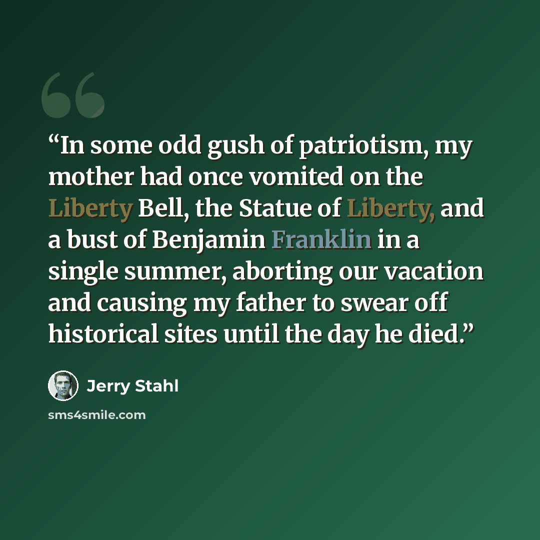 “In some odd gush of patriotism, my mother had once vomited on the Liberty Bell, the Statue of Liberty, and a bust of Benjamin Franklin in a single summer, aborting our vacation and causing my father to swear off historical sites until the day he died.” quote by Jerry Stahl