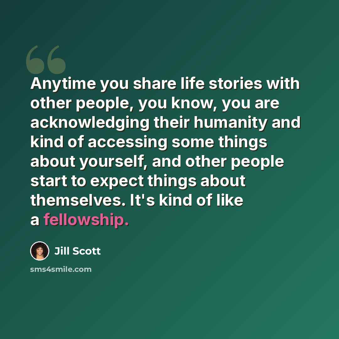 “Anytime you share life stories with other people, you know, you are acknowledging their humanity and kind of accessing some things about yourself, and other people start to expect things about themselves. It's kind of like a fellowship.” quote by Jill Scott