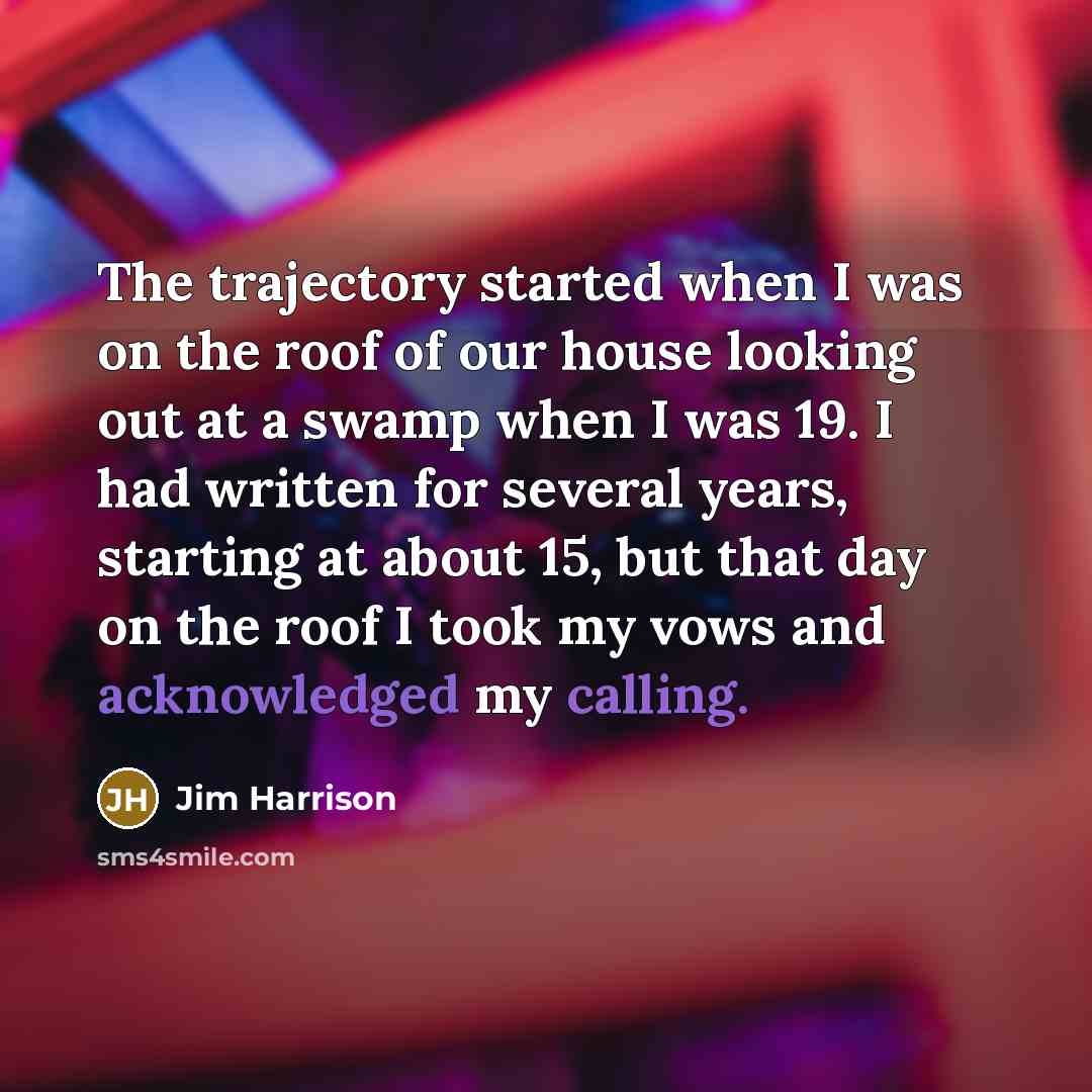 “The trajectory started when I was on the roof of our house looking out at a swamp when I was 19. I had written for several years, starting at about 15, but that day on the roof I took my vows and acknowledged my calling.” quote by Jim Harrison