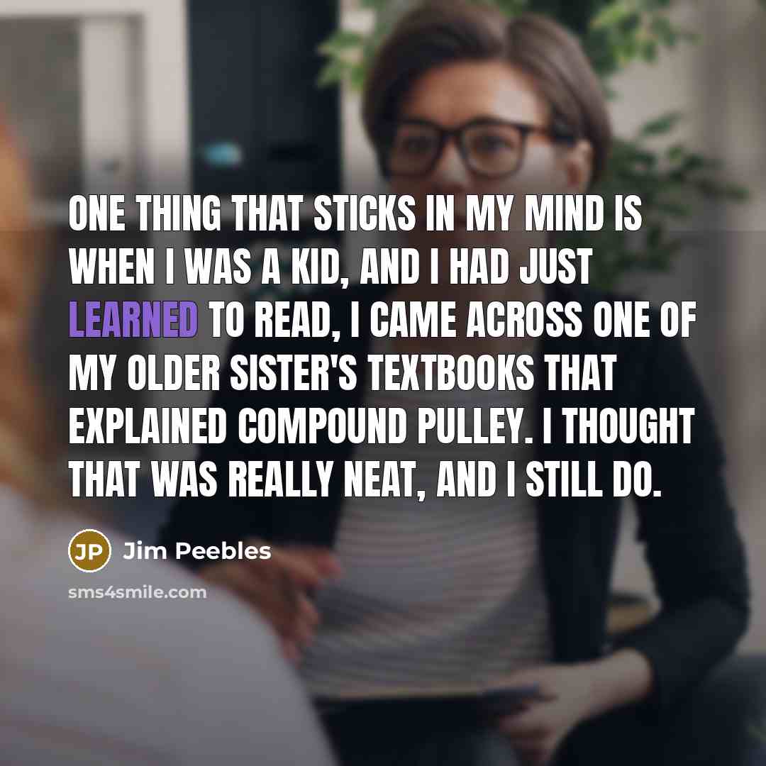 “One thing that sticks in my mind is when I was a kid, and I had just learned to read, I came across one of my older sister's textbooks that explained compound pulley. I thought that was really neat, and I still do.” quote by Jim Peebles