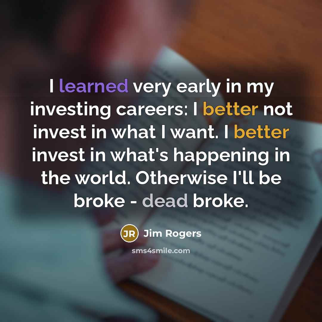 “I learned very early in my investing careers: I better not invest in what I want. I better invest in what's happening in the world. Otherwise I'll be broke - dead broke.” quote by Jim Rogers