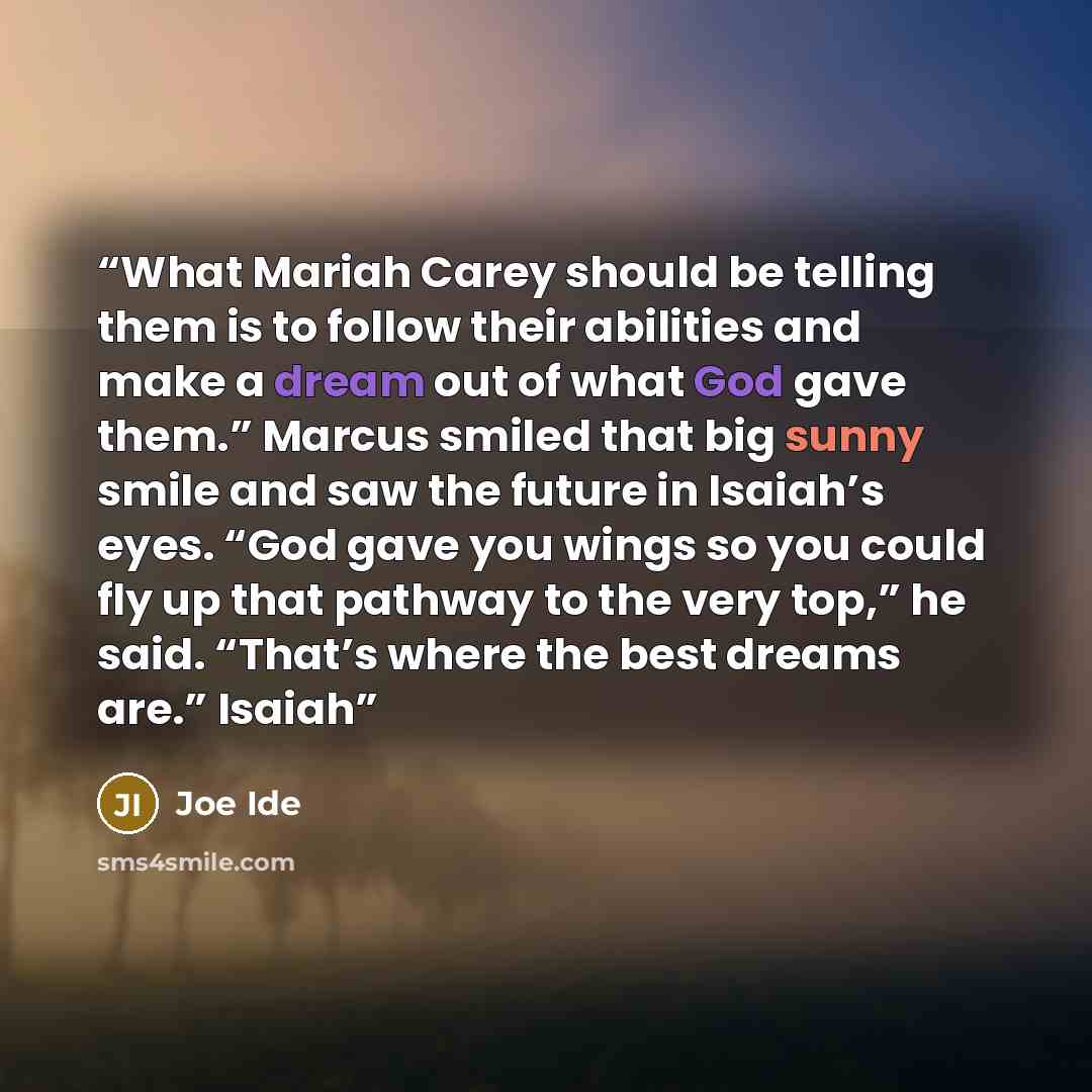 “What Mariah Carey should be telling them is to follow their abilities and make a dream out of what God gave them.” Marcus smiled that big sunny smile and saw the future in Isaiah’s eyes. “God gave you wings so you could fly up that pathway to the very top,” he said. “That’s where the best dreams…” quote by Joe Ide