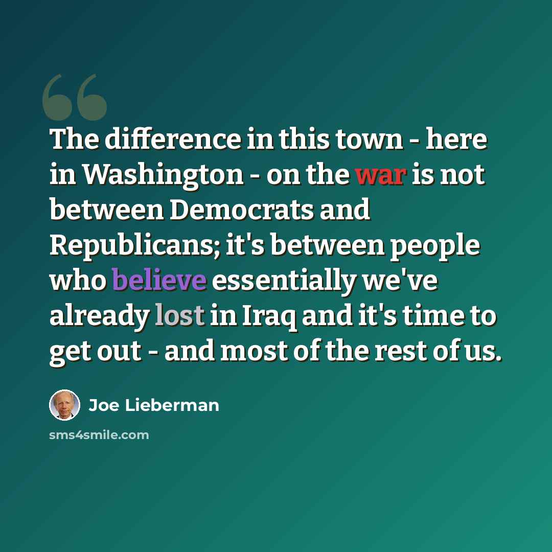 “The difference in this town - here in Washington - on the war is not between Democrats and Republicans; it's between people who believe essentially we've already lost in Iraq and it's time to get out - and most of the rest of us.” quote by Joe Lieberman