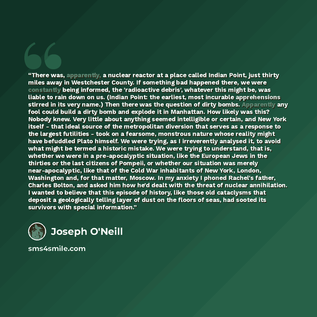 “There was, apparently, a nuclear reactor at a place called Indian Point, just thirty miles away in Westchester County. If something bad happened there, we were constantly being informed, the 'radioactive debris', whatever this might be, was liable to rain down on us. (Indian Point: the earliest…” quote by Joseph O'Neill