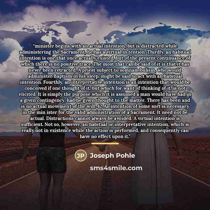 “minister begins with an actual intention, but is distracted while administering the Sacrament, he has a virtual in tention. Thirdly, an habitual intention is one that once actually existed, but of the present continuance of which there is no positive trace. The most that can be said of it is that…” quote by Joseph Pohle