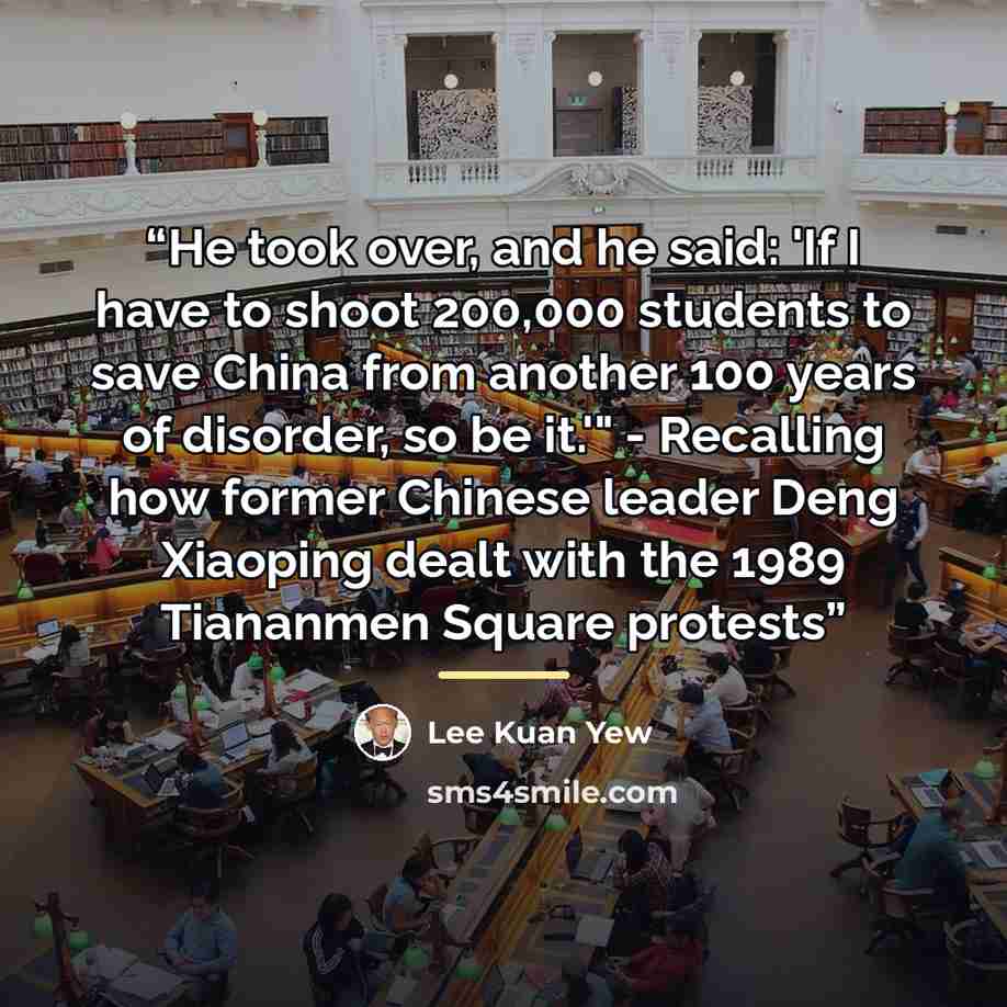 “He took over, and he said: 'If I have to shoot 200,000 students to save China from another 100 years of disorder, so be it.'" - Recalling how former Chinese leader Deng Xiaoping dealt with the 1989 Tiananmen Square protests” quote by Lee Kuan Yew