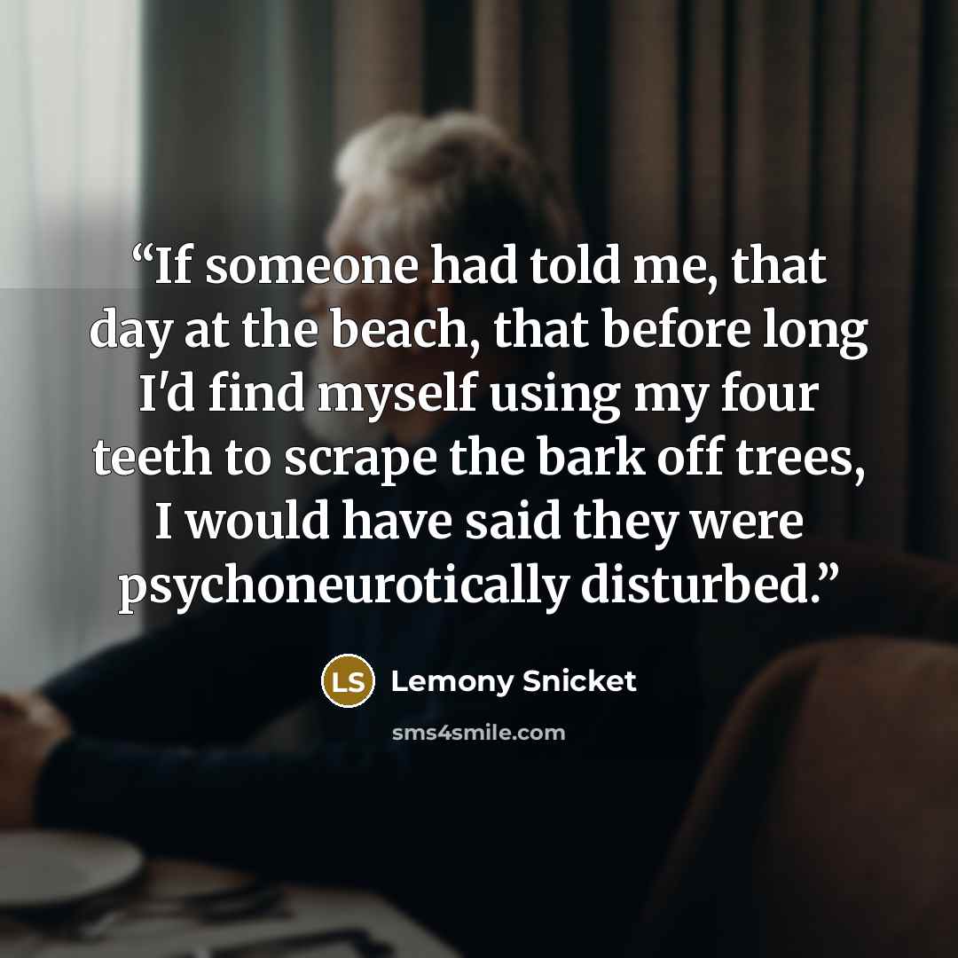 “If someone had told me, that day at the beach, that before long I'd find myself using my four teeth to scrape the bark off trees, I would have said they were psychoneurotically disturbed.” quote by Lemony Snicket