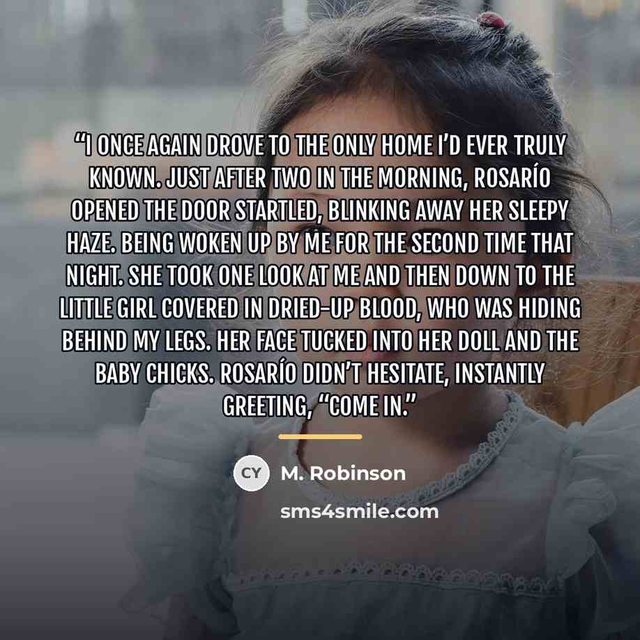 “I once again drove to the only home I’d ever truly known. Just after two in the morning, Rosarío opened the door startled, blinking away her sleepy haze. Being woken up by me for the second time that night. She took one look at me and then down to the little girl covered in dried-up blood, who was…” quote by M. Robinson