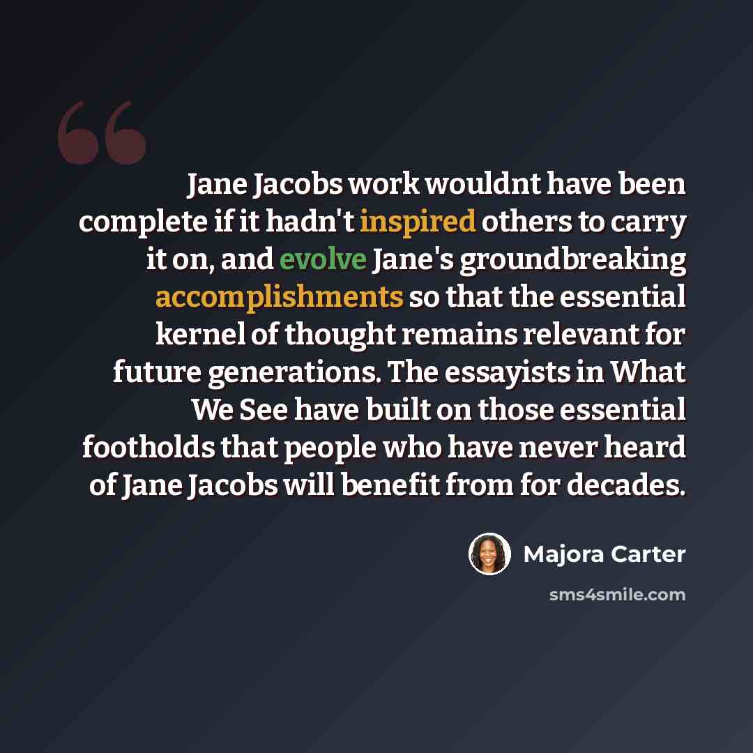 “Jane Jacobs work wouldnt have been complete if it hadn't inspired others to carry it on, and evolve Jane's groundbreaking accomplishments so that the essential kernel of thought remains relevant for future generations. The essayists in What We See have built on those essential footholds that…” quote by Majora Carter