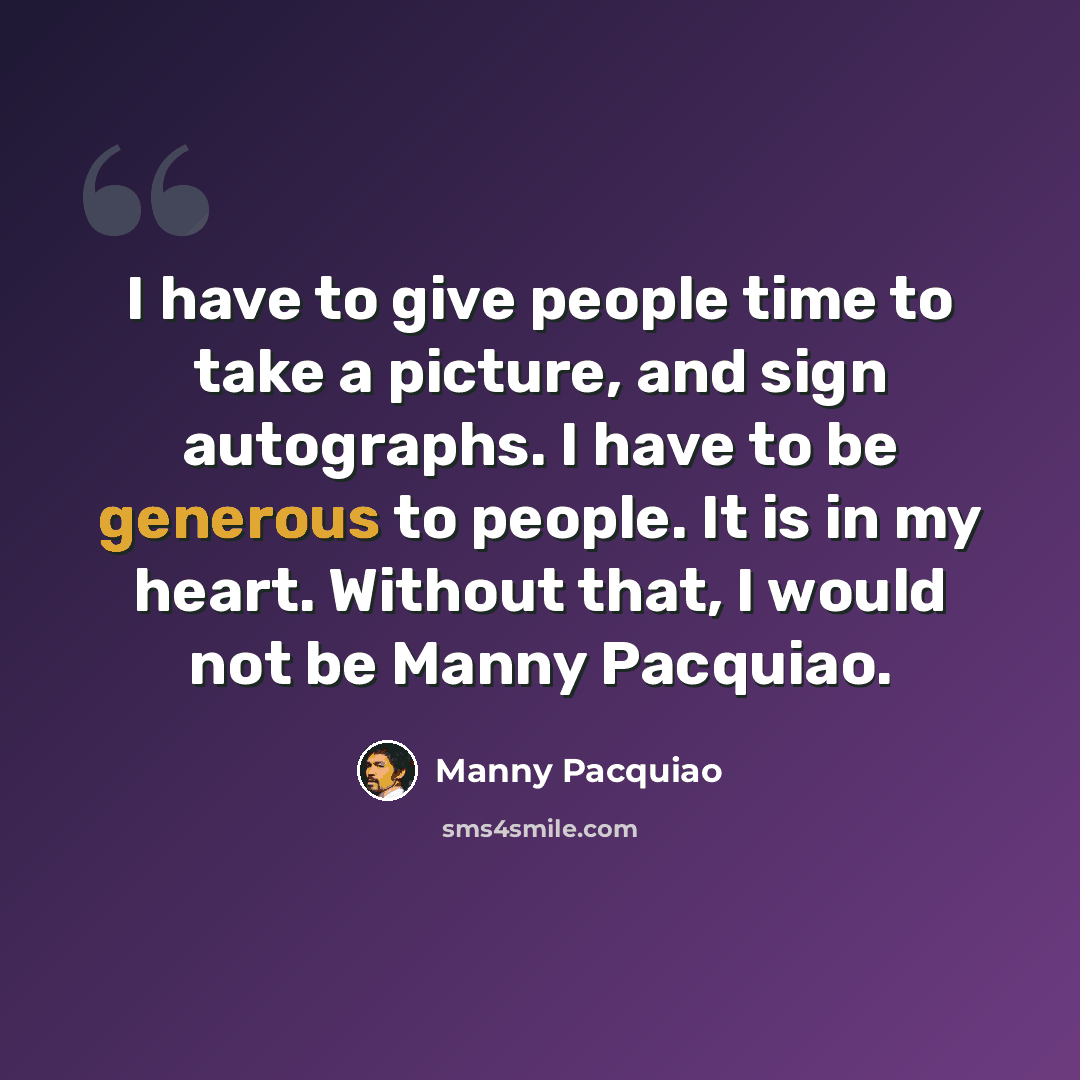 “I have to give people time to take a picture, and sign autographs. I have to be generous to people. It is in my heart. Without that, I would not be Manny Pacquiao.” quote by Manny Pacquiao
